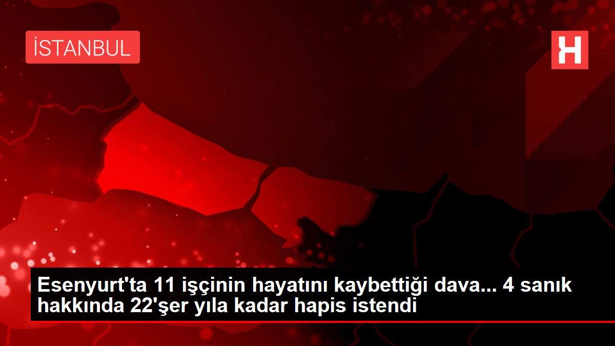 Son dakika! ESENYURT'TA 11 İŞÇİNİN HAYATINI KAYBETTİĞİ DAVA... 4 SANIK HAKKINDA 22'ŞER YILA KADAR HAPİS İSTENDİ