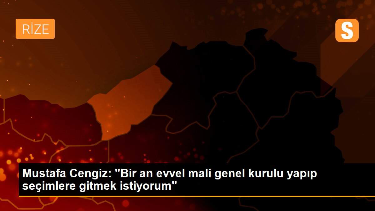 Mustafa Cengiz: Bir an önce mali genel kurulu yapıp seçimlere gitmek istiyorum