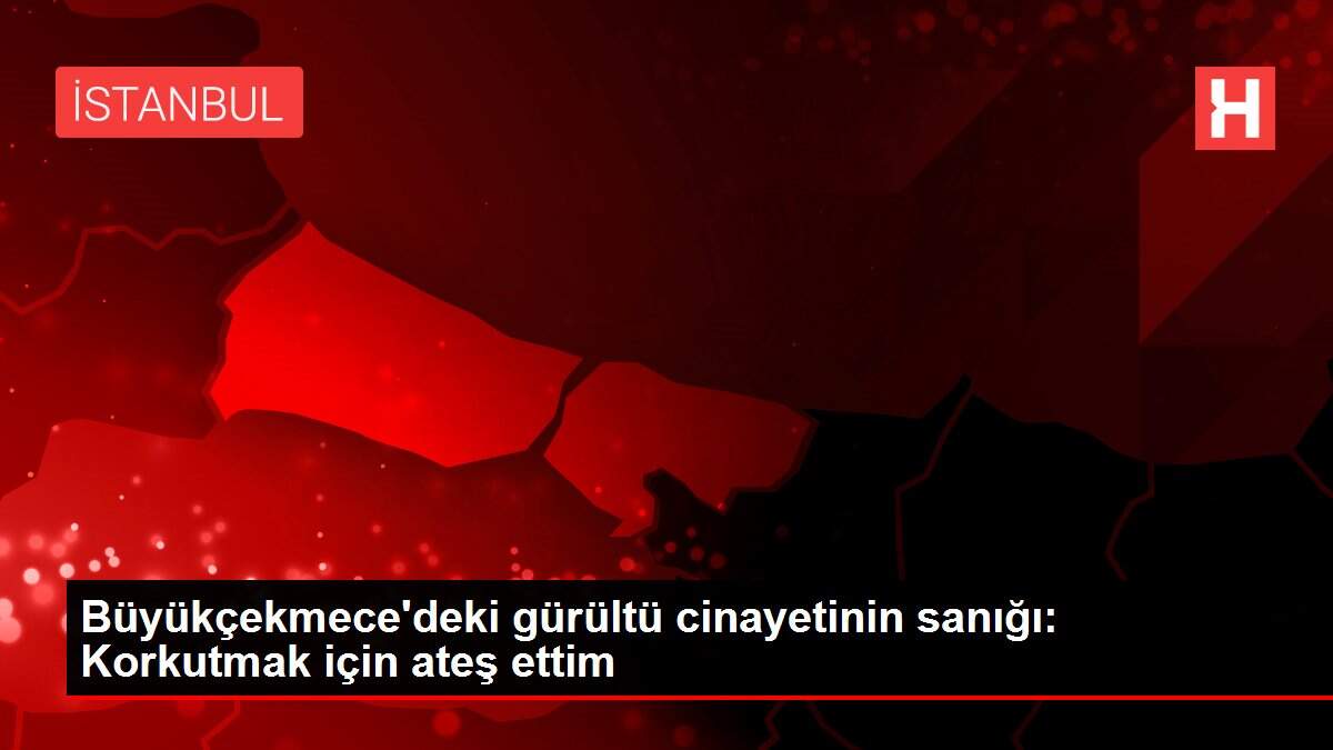 BÜYÜKÇEKMECE'DEKİ GÜRÜLTÜ CİNAYETİNİN SANIĞI: KORKUTMAK İÇİN ATEŞ ETTİM