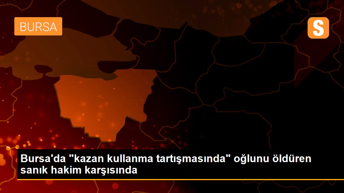 Bursa\'da "kazan kullanma tartışmasında" oğlunu öldüren sanık hakim karşısında