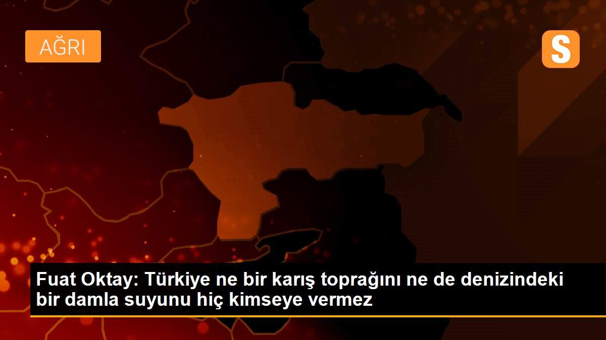Son dakika haberi | Fuat Oktay: Türkiye ne bir karış toprağını ne de denizindeki bir damla suyunu hiç kimseye vermez