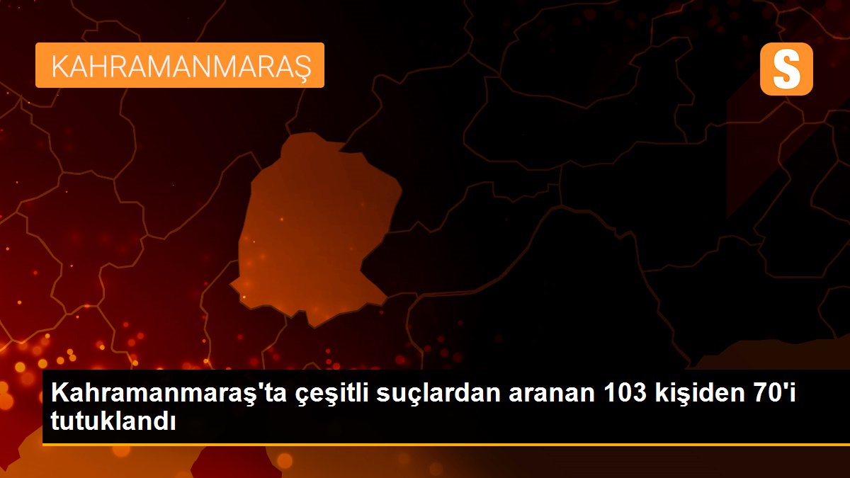 Kahramanmaraş\'ta çeşitli suçlardan aranan 103 kişiden 70\'i tutuklandı