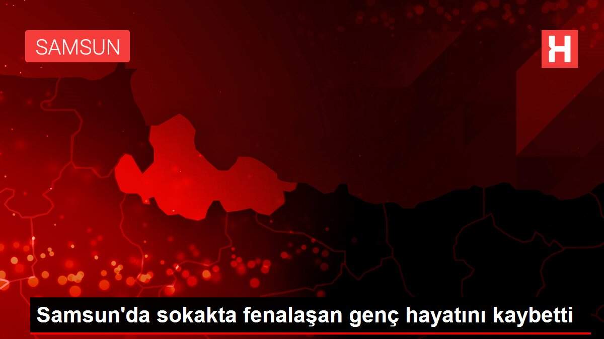 Samsun'da sokakta fenalaşan genç hayatını kaybetti