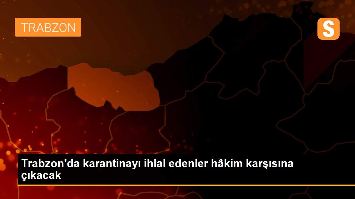 Trabzon\'da karantinayı ihlal edenler hâkim karşısına çıkacak