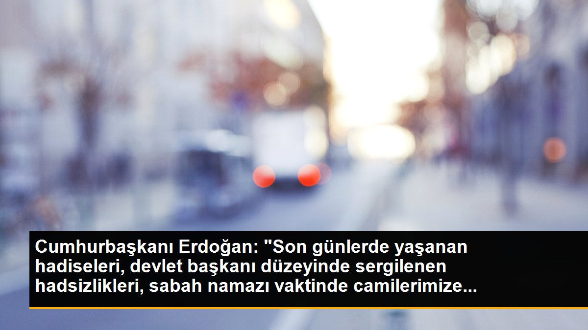 Cumhurbaşkanı Erdoğan: "Son günlerde yaşanan hadiseleri, devlet başkanı düzeyinde sergilenen hadsizlikleri, sabah namazı vaktinde camilerimize...