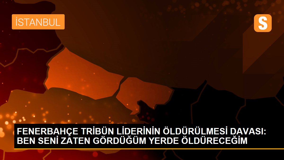 Fenerbahçe tribün liderinin öldürülmesi davası: Ben seni zaten gördüğüm yerde öldüreceğim