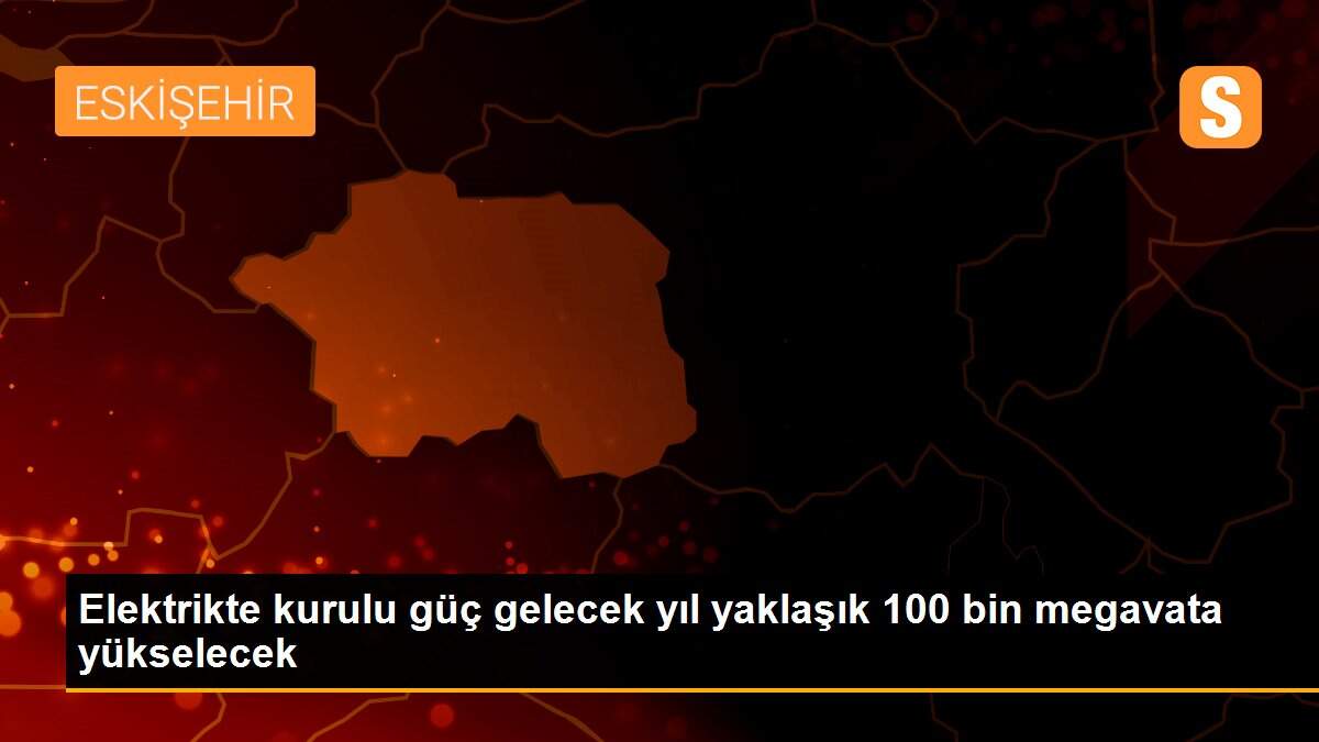 Elektrikte kurulu güç gelecek yıl yaklaşık 100 bin megavata yükselecek