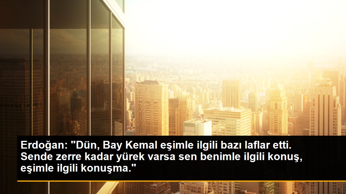 Erdoğan: "Dün, Bay Kemal eşimle ilgili bazı laflar etti. Sende zerre kadar yürek varsa sen benimle ilgili konuş, eşimle ilgili konuşma."