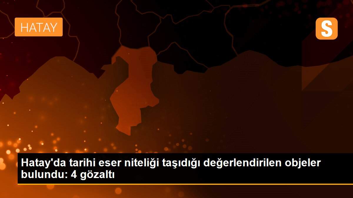 Hatay\'da tarihi eser niteliği taşıdığı değerlendirilen objeler bulundu: 4 gözaltı