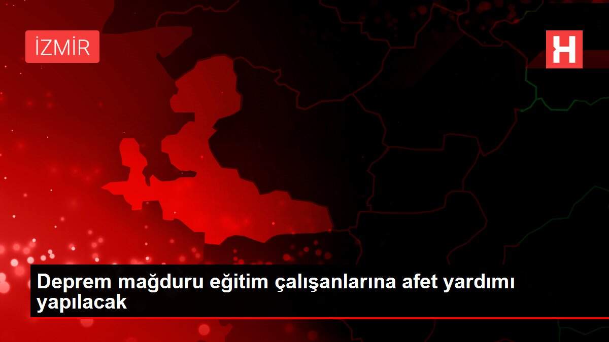 Deprem mağduru eğitim çalışanlarına afet yardımı yapılacak
