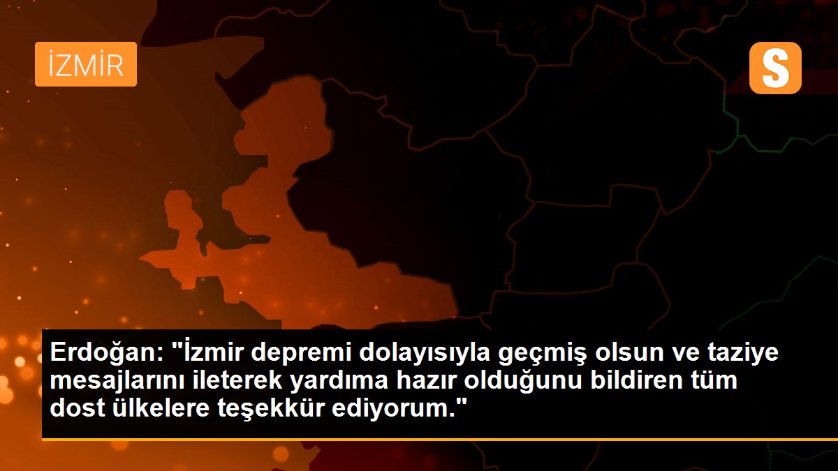Erdoğan: "İzmir depremi dolayısıyla geçmiş olsun ve taziye mesajlarını ileterek yardıma hazır olduğunu bildiren tüm dost ülkelere teşekkür ediyorum."
