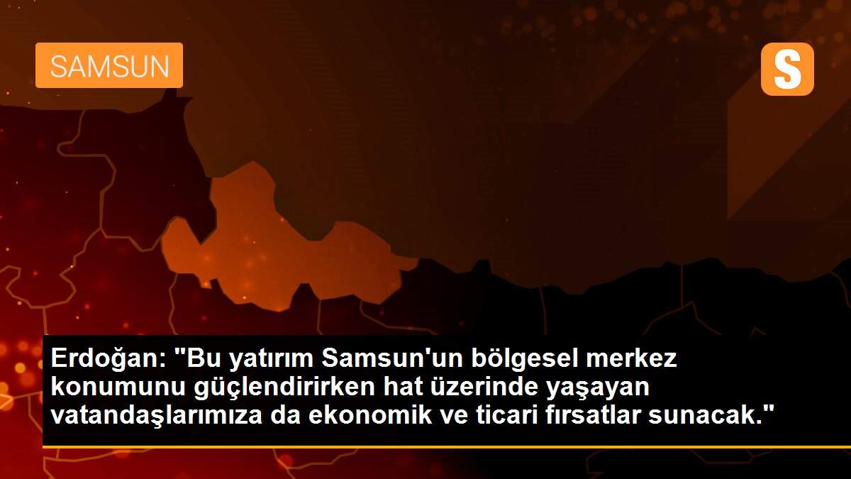 Erdoğan: "Bu yatırım Samsun\'un bölgesel merkez konumunu güçlendirirken hat üzerinde yaşayan vatandaşlarımıza da ekonomik ve ticari fırsatlar sunacak."