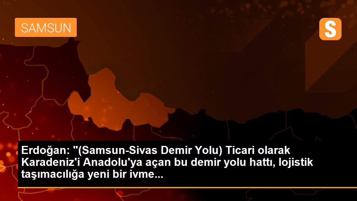 Erdoğan: "(Samsun-Sivas Demir Yolu) Ticari olarak Karadeniz\'i Anadolu\'ya açan bu demir yolu hattı, lojistik taşımacılığa yeni bir ivme...
