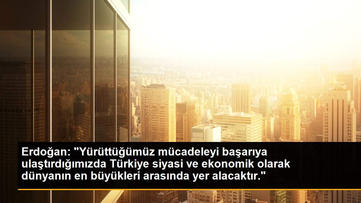 Erdoğan: "Yürüttüğümüz mücadeleyi başarıya ulaştırdığımızda Türkiye siyasi ve ekonomik olarak dünyanın en büyükleri arasında yer alacaktır."