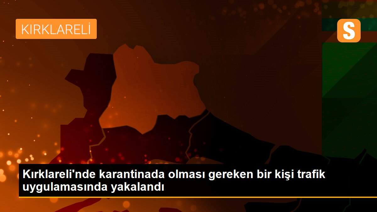 Kırklareli\'nde karantinada olması gereken bir kişi trafik uygulamasında yakalandı