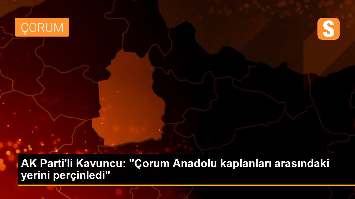 AK Parti\'li Kavuncu: "Çorum Anadolu kaplanları arasındaki yerini perçinledi"