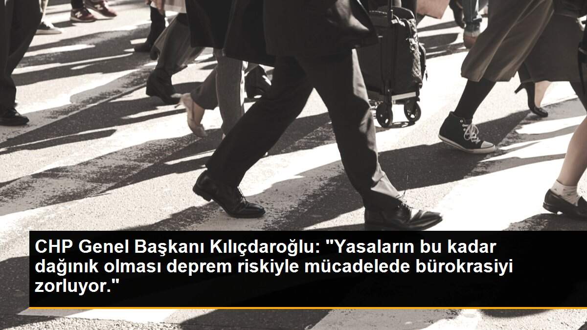 CHP Genel Başkanı Kılıçdaroğlu: "Yasaların bu kadar dağınık olması deprem riskiyle mücadelede bürokrasiyi zorluyor."