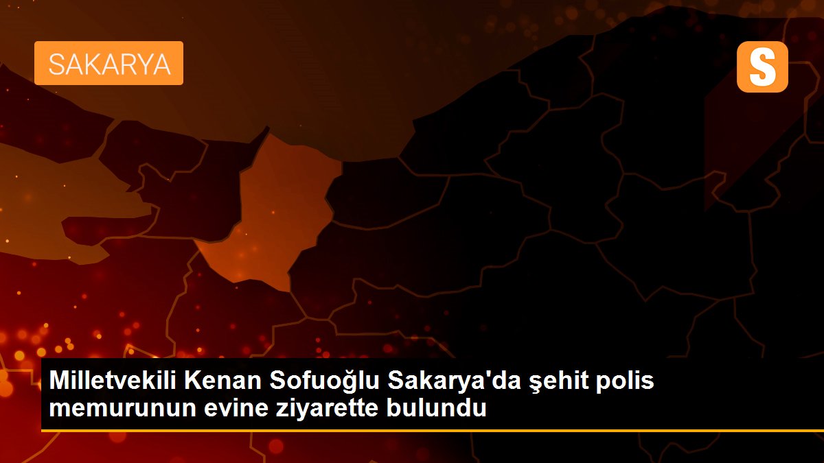 Milletvekili Kenan Sofuoğlu Sakarya\'da şehit polis memurunun evine ziyarette bulundu