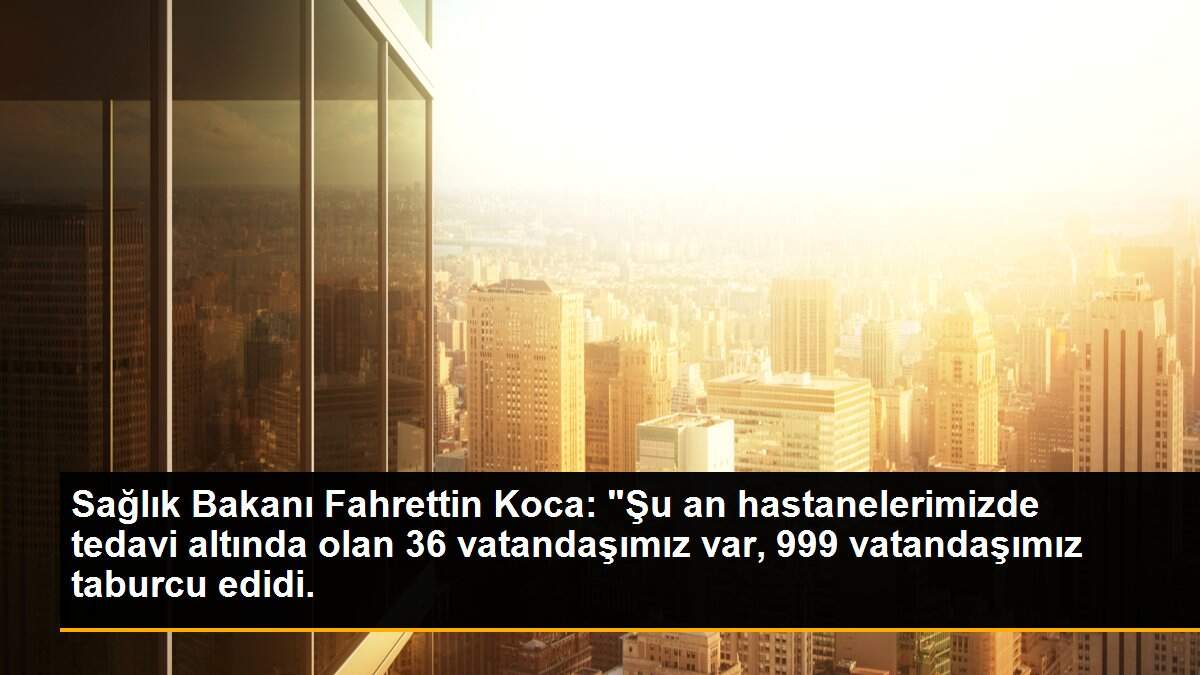 Sağlık Bakanı Fahrettin Koca: "Şu an hastanelerimizde tedavi altında olan 36 vatandaşımız var, 999 vatandaşımız taburcu edidi.