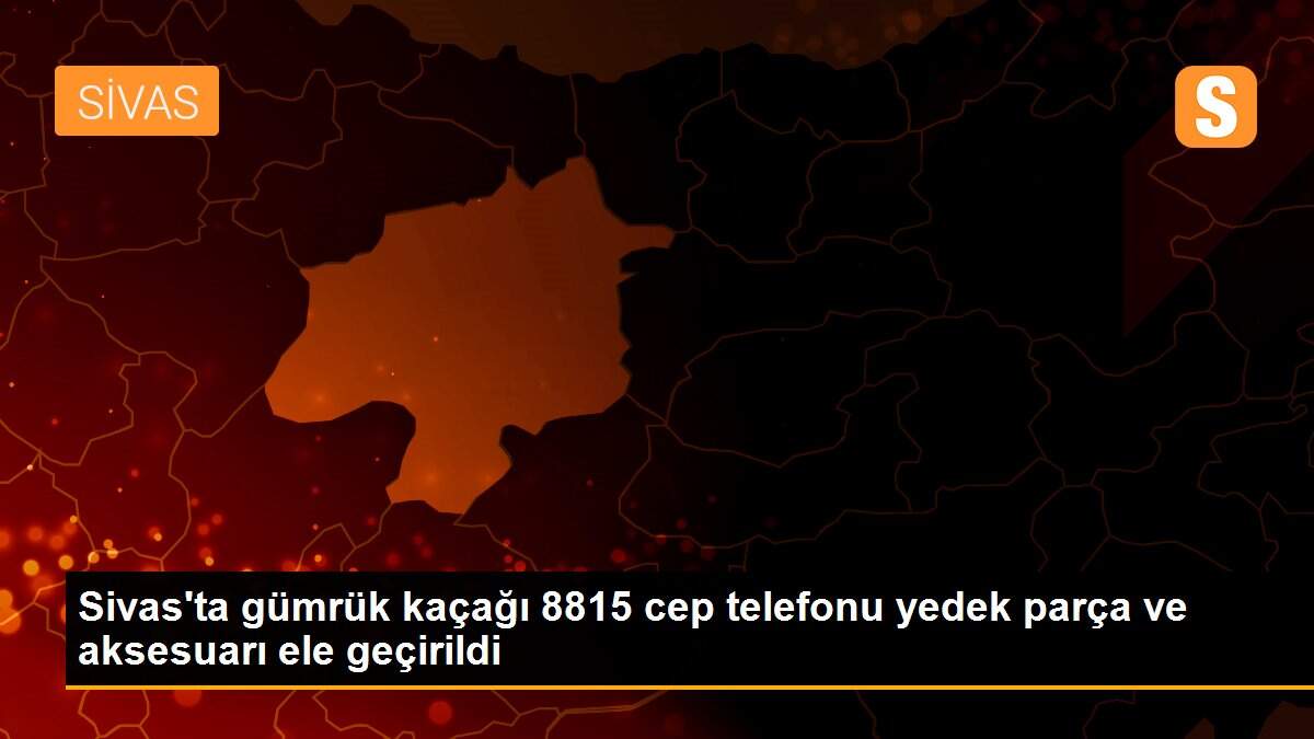 Sivas\'ta gümrük kaçağı 8815 cep telefonu yedek parça ve aksesuarı ele geçirildi