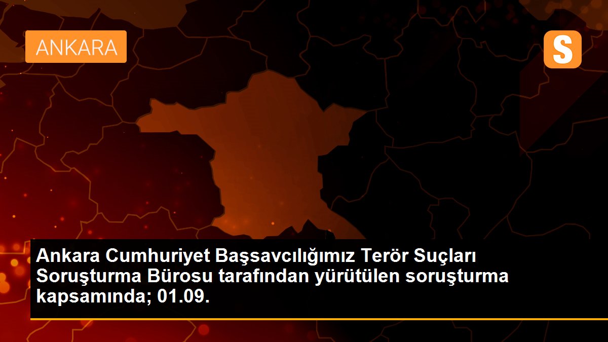 Ankara Cumhuriyet Başsavcılığımız Terör Suçları Soruşturma Bürosu tarafından yürütülen soruşturma kapsamında; 01.09.