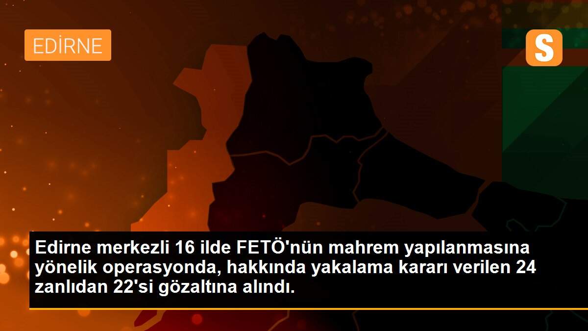 Edirne merkezli 16 ilde FETÖ\'nün mahrem yapılanmasına yönelik operasyonda, hakkında yakalama kararı verilen 24 zanlıdan 22\'si gözaltına alındı.