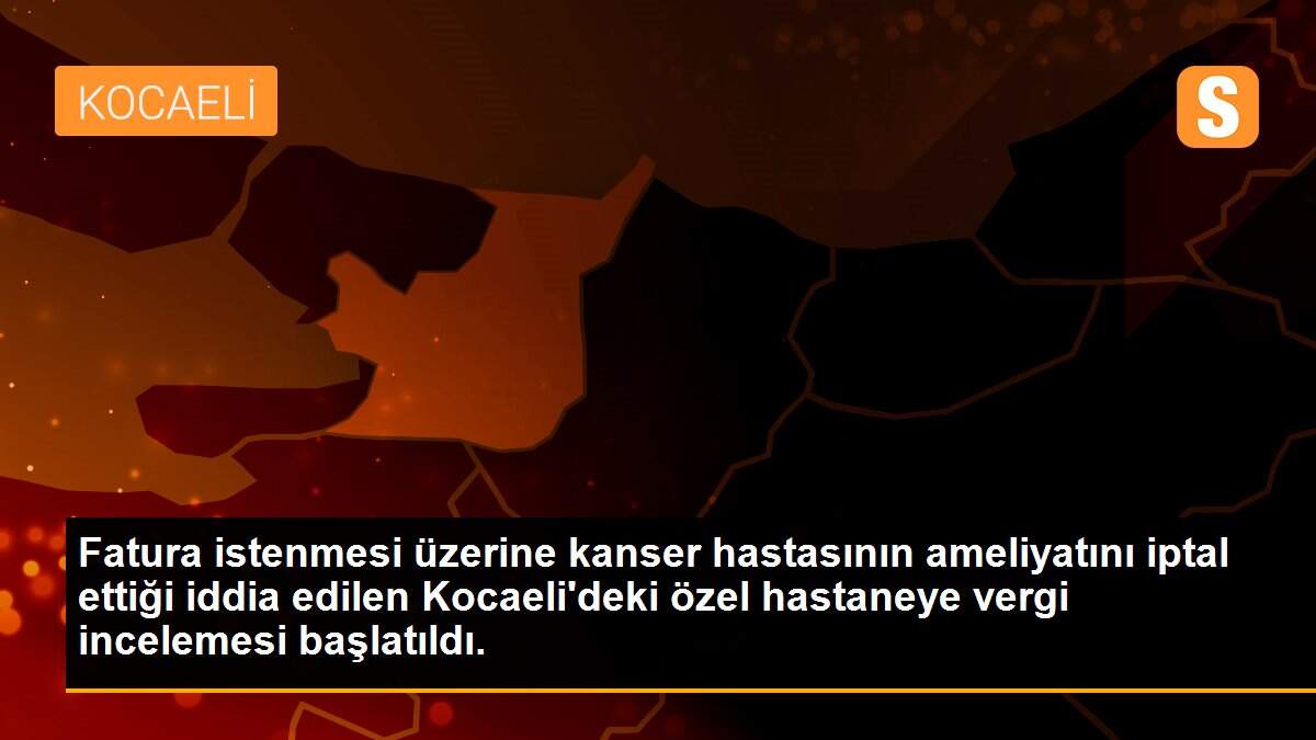 Fatura istenmesi üzerine kanser hastasının ameliyatını iptal ettiği iddia edilen Kocaeli\'deki özel hastaneye vergi incelemesi başlatıldı.