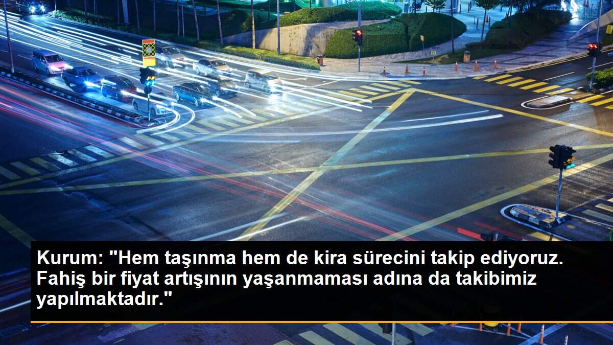 Kurum: "Hem taşınma hem de kira sürecini takip ediyoruz. Fahiş bir fiyat artışının yaşanmaması adına da takibimiz yapılmaktadır."
