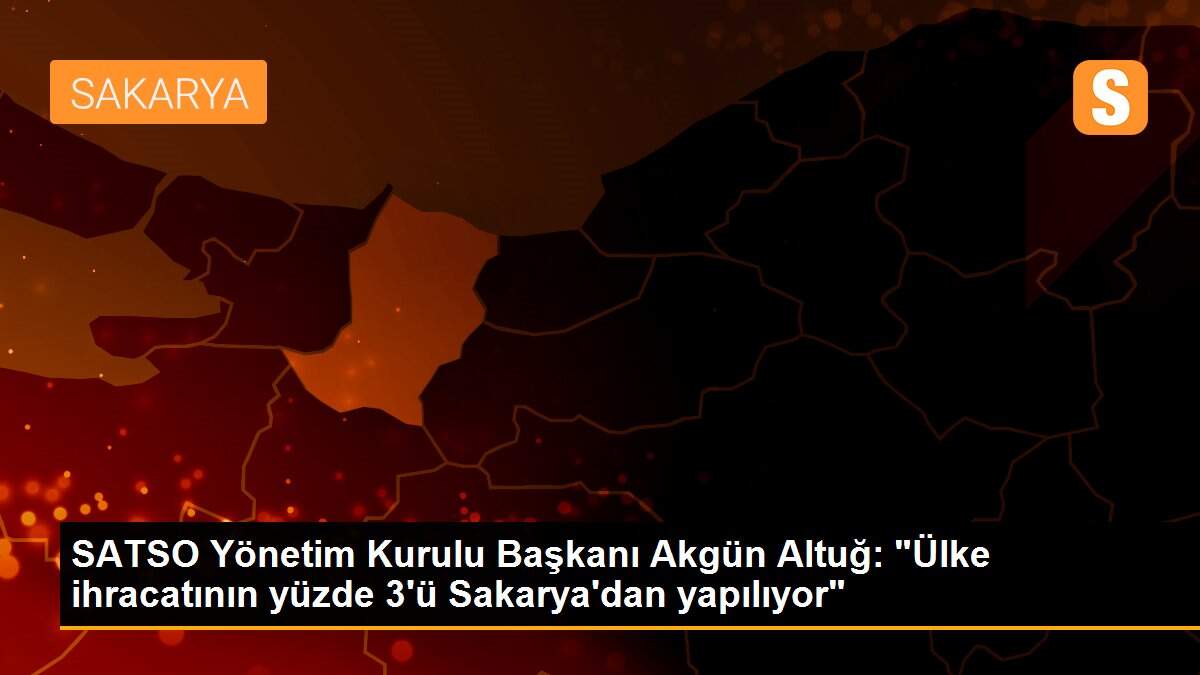 SATSO Yönetim Kurulu Başkanı Akgün Altuğ: "Ülke ihracatının yüzde 3\'ü Sakarya\'dan yapılıyor"
