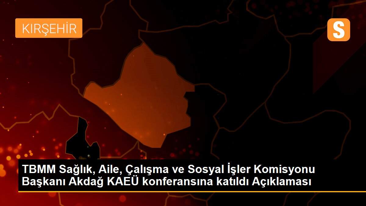 TBMM Sağlık, Aile, Çalışma ve Sosyal İşler Komisyonu Başkanı Akdağ KAEÜ konferansına katıldı Açıklaması