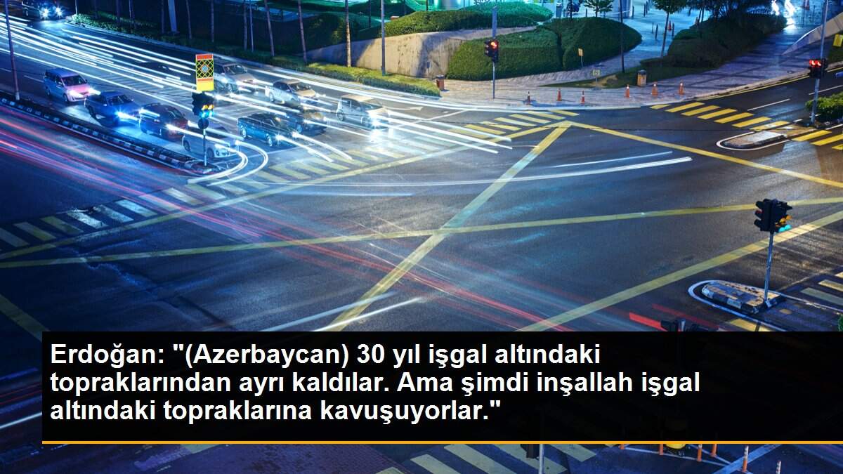 Erdoğan: "(Azerbaycan) 30 yıl işgal altındaki topraklarından ayrı kaldılar. Ama şimdi inşallah işgal altındaki topraklarına kavuşuyorlar."