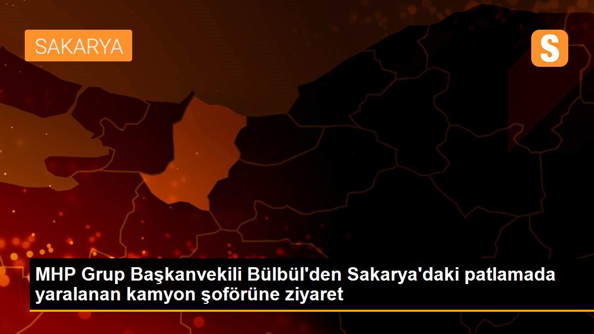 MHP Grup Başkanvekili Bülbül\'den Sakarya\'daki patlamada yaralanan kamyon şoförüne ziyaret