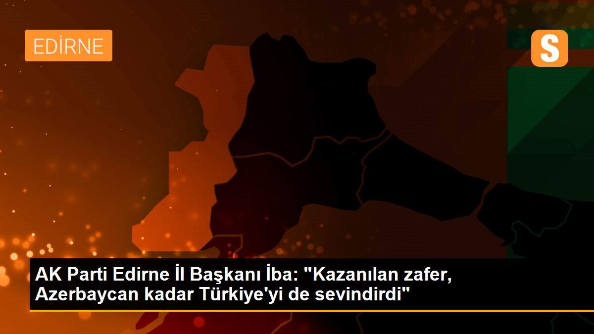 AK Parti Edirne İl Başkanı İba: "Kazanılan zafer, Azerbaycan kadar Türkiye\'yi de sevindirdi"