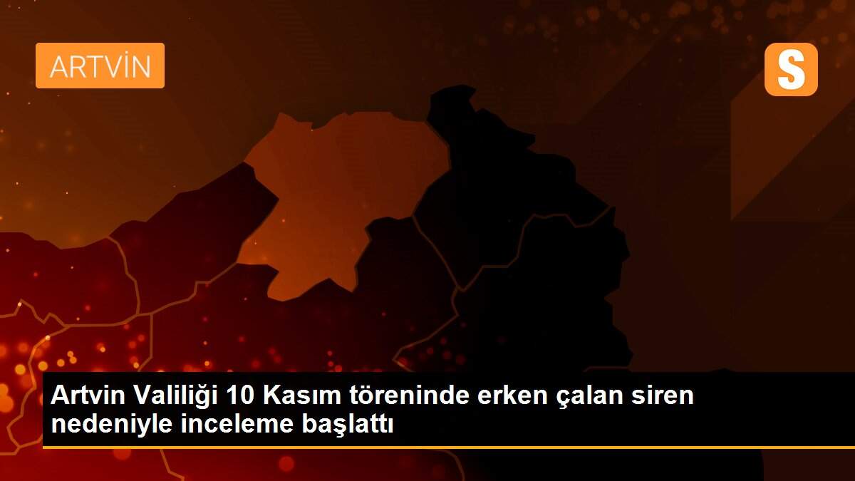 Artvin Valiliği 10 Kasım töreninde erken çalan siren nedeniyle inceleme başlattı