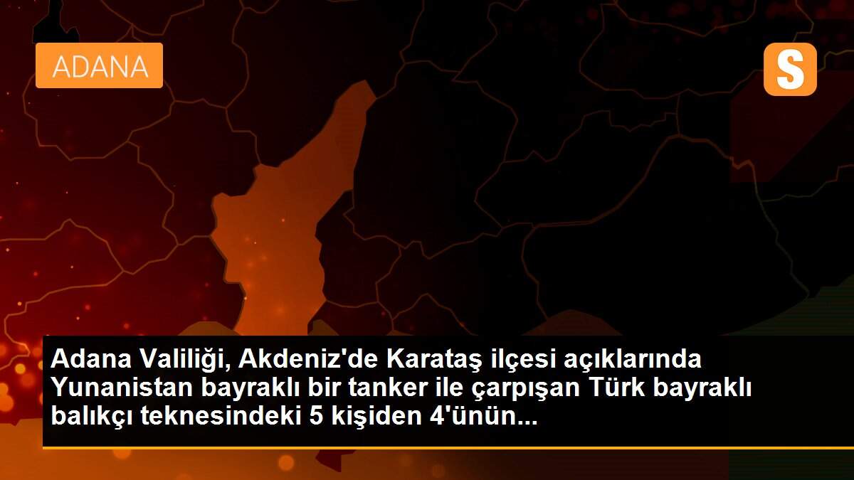 Adana Valiliği, Akdeniz\'de Karataş ilçesi açıklarında Yunanistan bayraklı bir tanker ile çarpışan Türk bayraklı balıkçı teknesindeki 5 kişiden 4\'ünün...