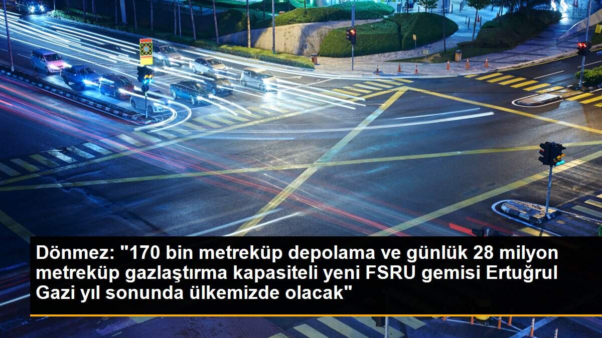 Dönmez: "170 bin metreküp depolama ve günlük 28 milyon metreküp gazlaştırma kapasiteli yeni FSRU gemisi Ertuğrul Gazi yıl sonunda ülkemizde olacak"