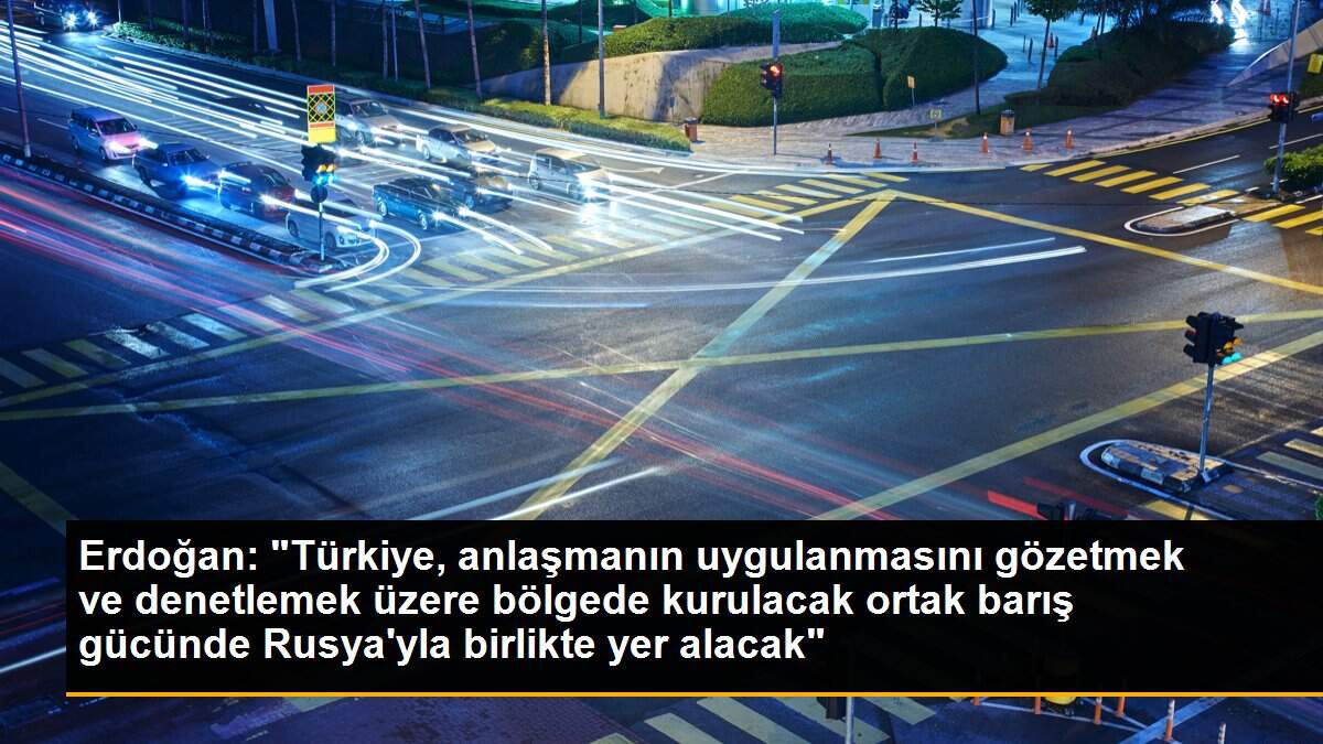 Erdoğan: "Türkiye, anlaşmanın uygulanmasını gözetmek ve denetlemek üzere bölgede kurulacak ortak barış gücünde Rusya\'yla birlikte yer alacak"