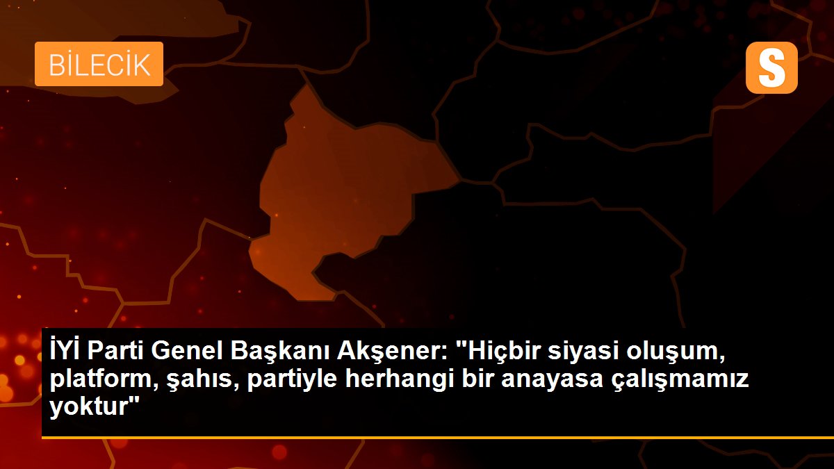 İYİ Parti Genel Başkanı Akşener: "Hiçbir siyasi oluşum, platform, şahıs, partiyle herhangi bir anayasa çalışmamız yoktur"