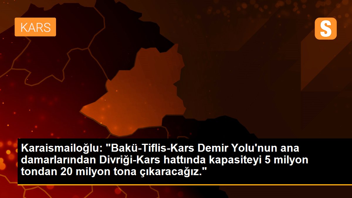 Karaismailoğlu: "Bakü-Tiflis-Kars Demir Yolu\'nun ana damarlarından Divriği-Kars hattında kapasiteyi 5 milyon tondan 20 milyon tona çıkaracağız."