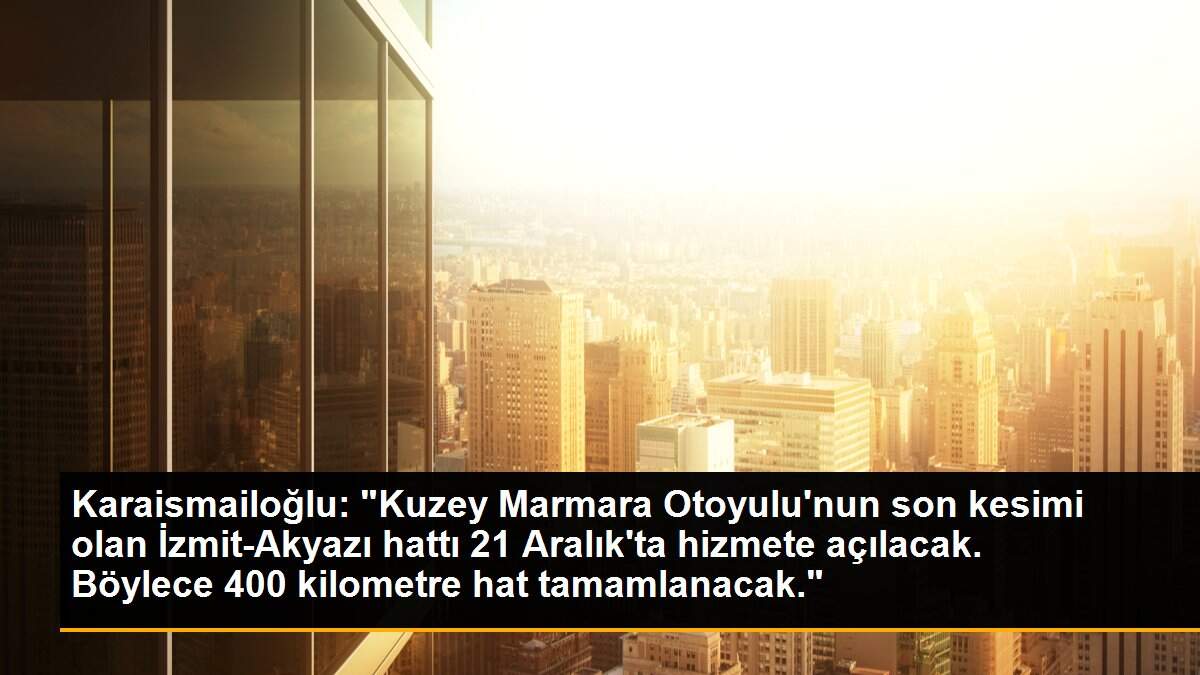 Karaismailoğlu: "Kuzey Marmara Otoyulu\'nun son kesimi olan İzmit-Akyazı hattı 21 Aralık\'ta hizmete açılacak. Böylece 400 kilometre hat tamamlanacak."