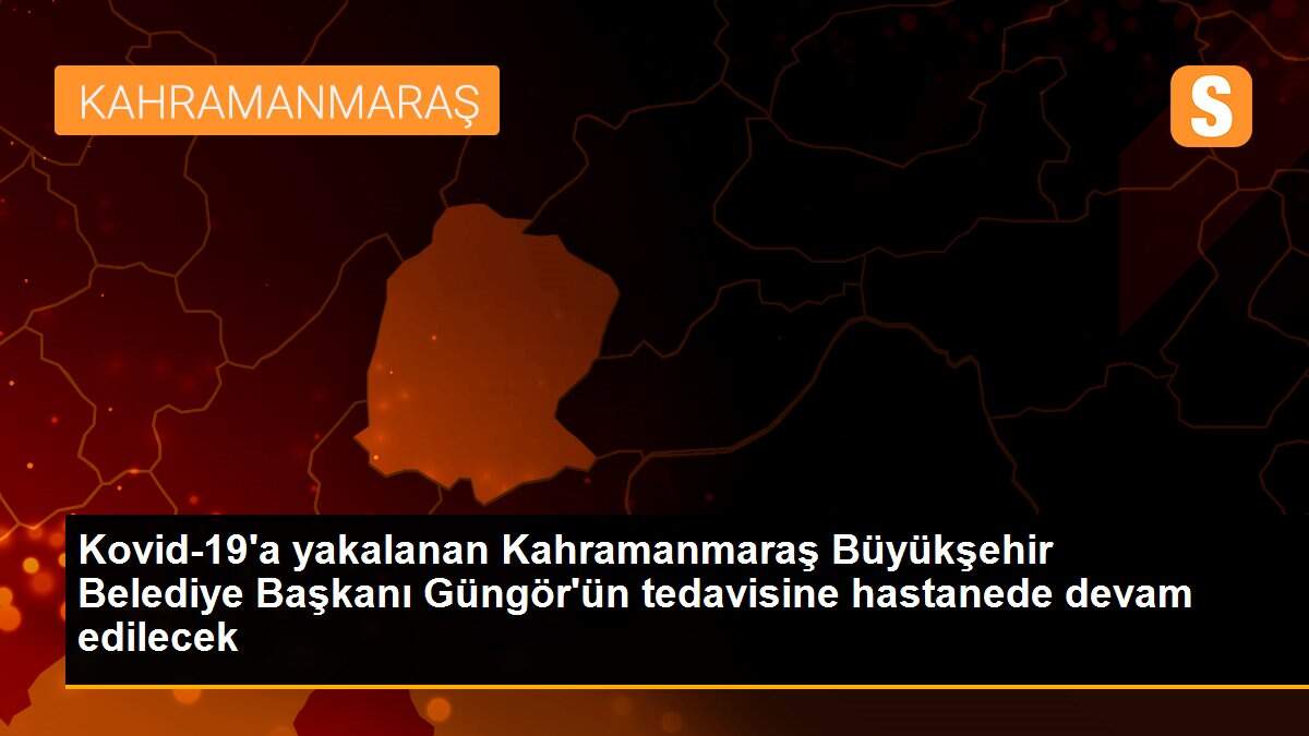 Kovid-19\'a yakalanan Kahramanmaraş Büyükşehir Belediye Başkanı Güngör\'ün tedavisine hastanede devam edilecek