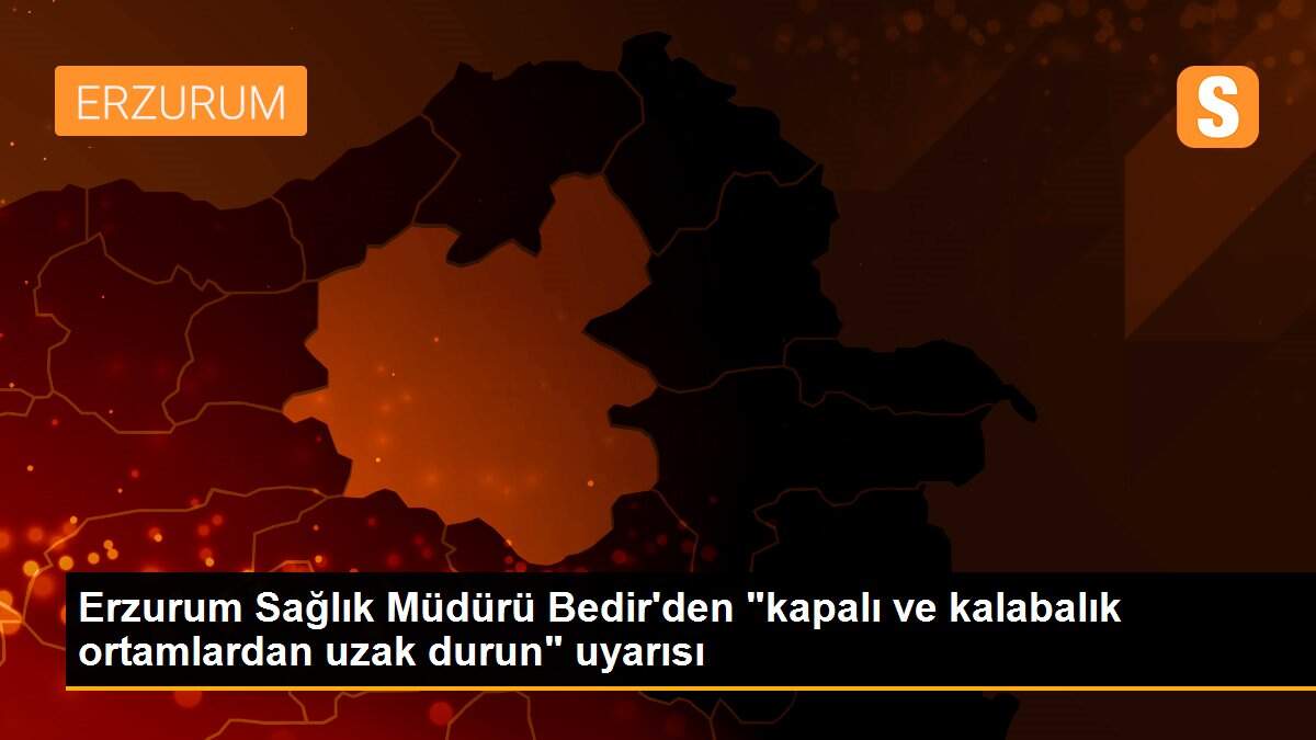 Erzurum Sağlık Müdürü Bedir\'den "kapalı ve kalabalık ortamlardan uzak durun" uyarısı