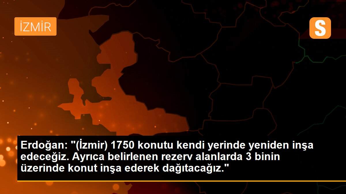 Erdoğan: "(İzmir) 1750 konutu kendi yerinde yeniden inşa edeceğiz. Ayrıca belirlenen rezerv alanlarda 3 binin üzerinde konut inşa ederek dağıtacağız."