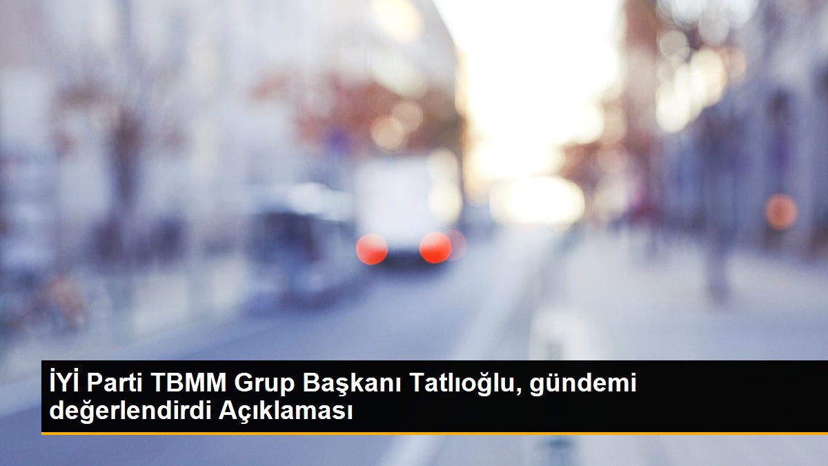 İYİ Parti TBMM Grup Başkanı Tatlıoğlu, gündemi değerlendirdi Açıklaması