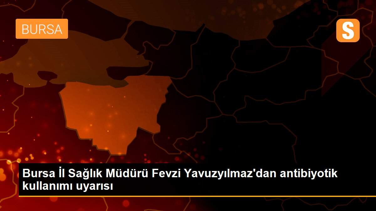 Bursa İl Sağlık Müdürü Fevzi Yavuzyılmaz\'dan antibiyotik kullanımı uyarısı