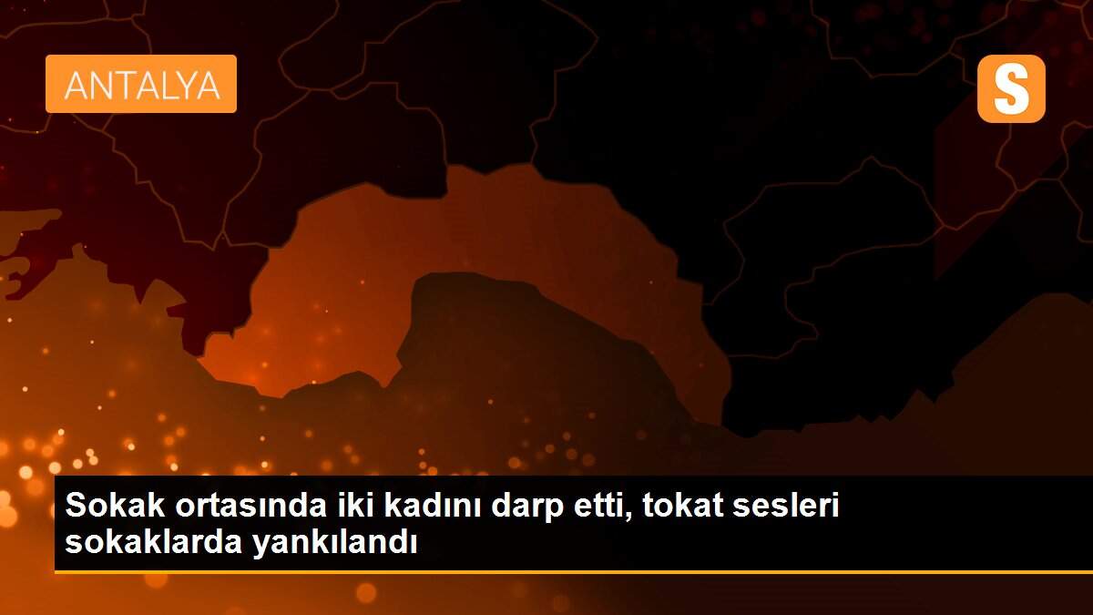 Sokak ortasında iki kadını darp etti, tokat sesleri sokaklarda yankılandı