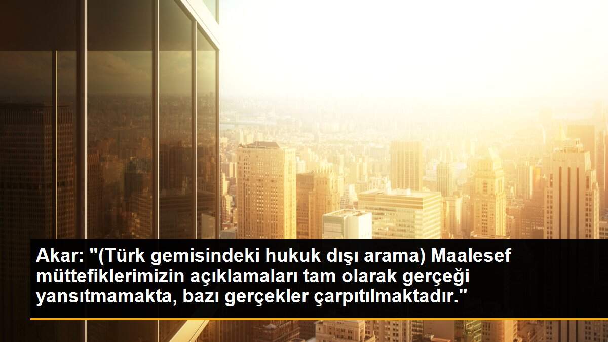 Akar: "(Türk gemisindeki hukuk dışı arama) Maalesef müttefiklerimizin açıklamaları tam olarak gerçeği yansıtmamakta, bazı gerçekler çarpıtılmaktadır."