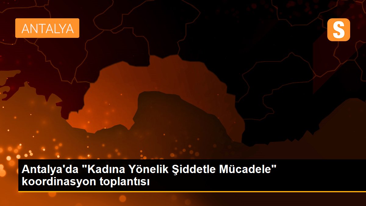 Antalya\'da "Kadına Yönelik Şiddetle Mücadele" koordinasyon toplantısı