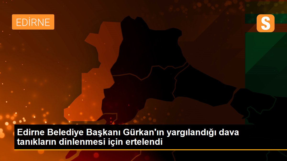 Edirne Belediye Başkanı Gürkan\'ın yargılandığı dava tanıkların dinlenmesi için ertelendi