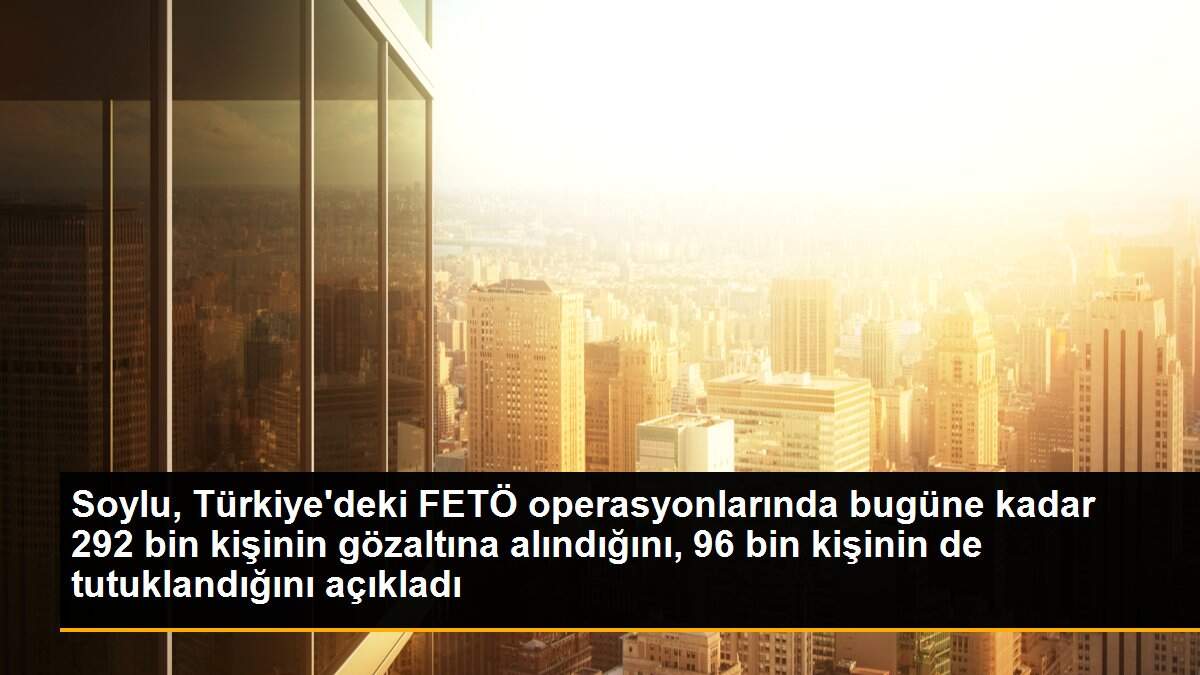 Soylu, Türkiye\'deki FETÖ operasyonlarında bugüne kadar 292 bin kişinin gözaltına alındığını, 96 bin kişinin de tutuklandığını açıkladı